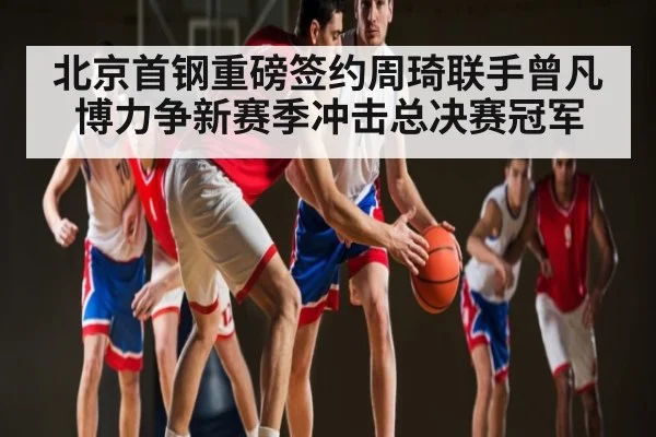 北京首钢重磅签约周琦联手曾凡博力争新赛季冲击总决赛冠军
