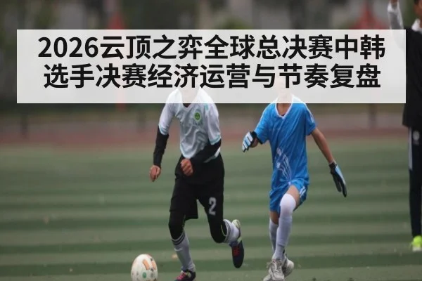 2026云顶之弈全球总决赛中韩选手决赛经济运营与节奏复盘 | kaiyun